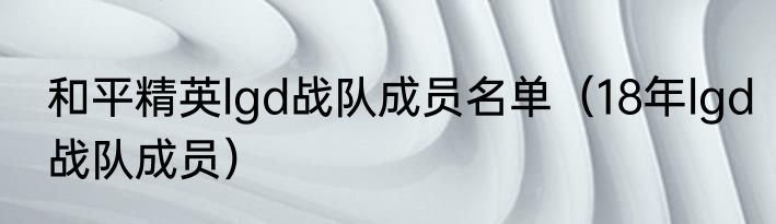 和平精英lgd战队成员名单（18年lgd战队成员）