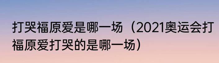 打哭福原爱是哪一场（2021奥运会打福原爱打哭的是哪一场）