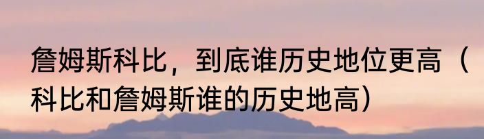 詹姆斯科比，到底谁历史地位更高（科比和詹姆斯谁的历史地高）