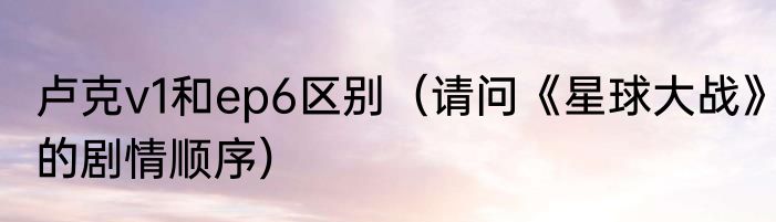 卢克v1和ep6区别（请问《星球大战》的剧情顺序）
