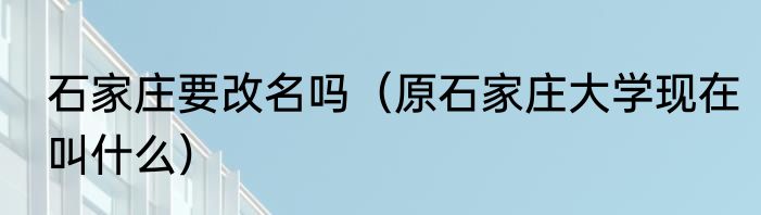石家庄要改名吗（原石家庄大学现在叫什么）