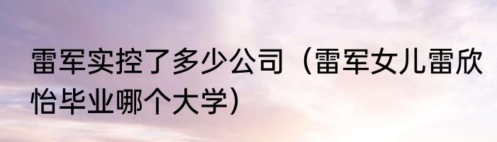 雷军实控了多少公司（雷军女儿雷欣怡毕业哪个大学）