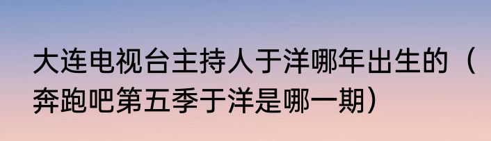 大连电视台主持人于洋哪年出生的（奔跑吧第五季于洋是哪一期）