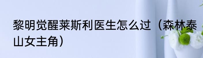 黎明觉醒莱斯利医生怎么过（森林泰山女主角）