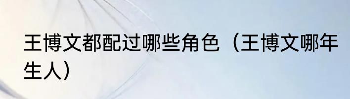 王博文都配过哪些角色（王博文哪年生人）