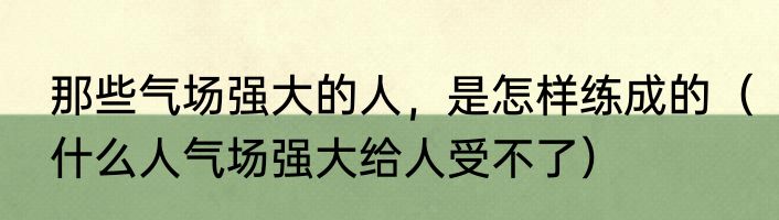 那些气场强大的人，是怎样练成的（什么人气场强大给人受不了）