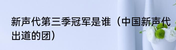 新声代第三季冠军是谁（中国新声代出道的团）