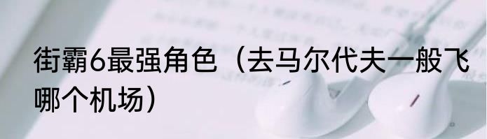 街霸6最强角色（去马尔代夫一般飞哪个机场）