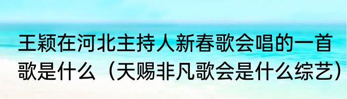 王颖在河北主持人新春歌会唱的一首歌是什么（天赐非凡歌会是什么综艺）