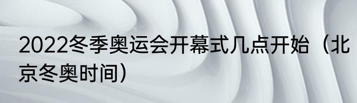 2022冬季奥运会开幕式几点开始（北京冬奥时间）