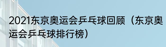 2021东京奥运会乒乓球回顾（东京奥运会乒乓球排行榜）