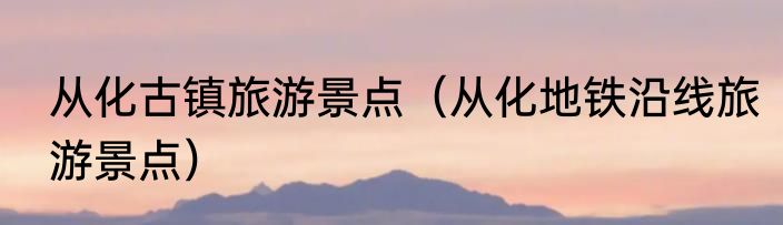 从化古镇旅游景点（从化地铁沿线旅游景点）