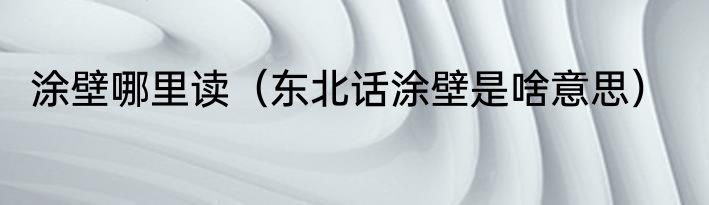 涂壁哪里读（东北话涂壁是啥意思）