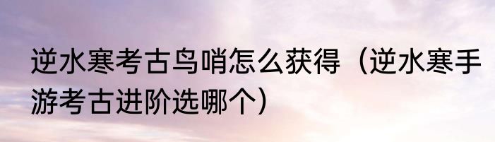 逆水寒考古鸟哨怎么获得（逆水寒手游考古进阶选哪个）