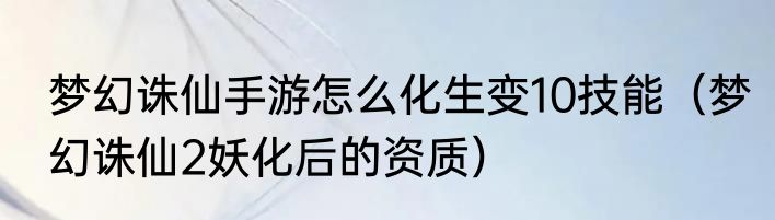 梦幻诛仙手游怎么化生变10技能（梦幻诛仙2妖化后的资质）