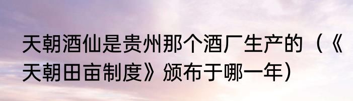 天朝酒仙是贵州那个酒厂生产的（《天朝田亩制度》颁布于哪一年）