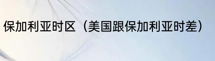 保加利亚时区（美国跟保加利亚时差）
