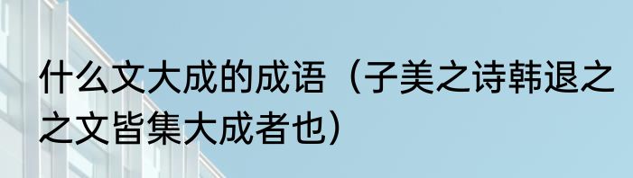 什么文大成的成语（子美之诗韩退之之文皆集大成者也）