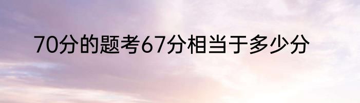 70分的题考67分相当于多少分