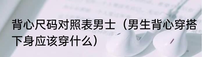 背心尺码对照表男士（男生背心穿搭下身应该穿什么）