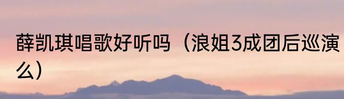 薛凯琪唱歌好听吗（浪姐3成团后巡演么）