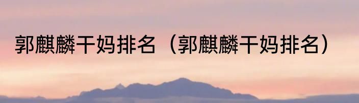 郭麒麟干妈排名（郭麒麟干妈排名）