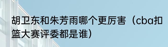 胡卫东和朱芳雨哪个更厉害（cba扣篮大赛评委都是谁）