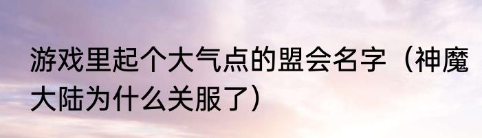 游戏里起个大气点的盟会名字（神魔大陆为什么关服了）