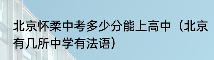 北京怀柔中考多少分能上高中（北京有几所中学有法语）