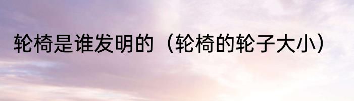 轮椅是谁发明的（轮椅的轮子大小）