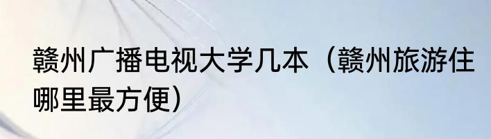 赣州广播电视大学几本（赣州旅游住哪里最方便）