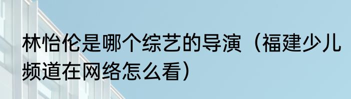 林怡伦是哪个综艺的导演（福建少儿频道在网络怎么看）