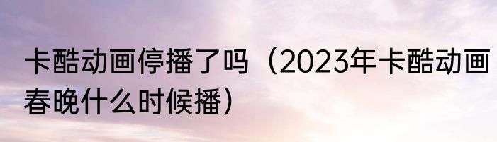 卡酷动画停播了吗（2023年卡酷动画春晚什么时候播）