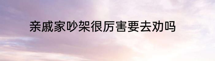 亲戚家吵架很厉害要去劝吗