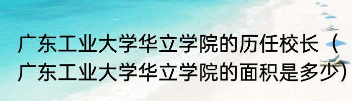 广东工业大学华立学院的历任校长（广东工业大学华立学院的面积是多少）