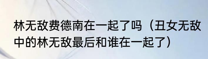 林无敌费德南在一起了吗（丑女无敌中的林无敌最后和谁在一起了）