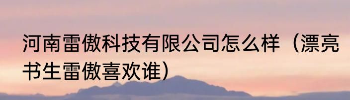 河南雷傲科技有限公司怎么样（漂亮书生雷傲喜欢谁）