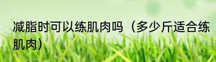 减脂时可以练肌肉吗（多少斤适合练肌肉）