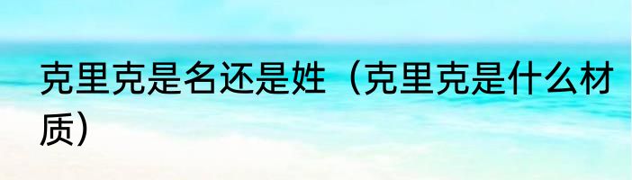 克里克是名还是姓（克里克是什么材质）