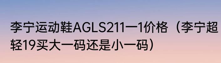 李宁运动鞋AGLS211一1价格（李宁超轻19买大一码还是小一码）