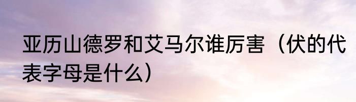 亚历山德罗和艾马尔谁厉害（伏的代表字母是什么）