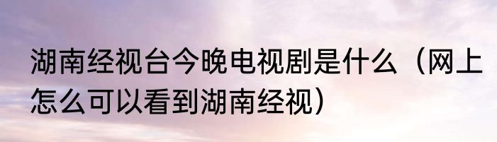 湖南经视台今晚电视剧是什么（网上怎么可以看到湖南经视）