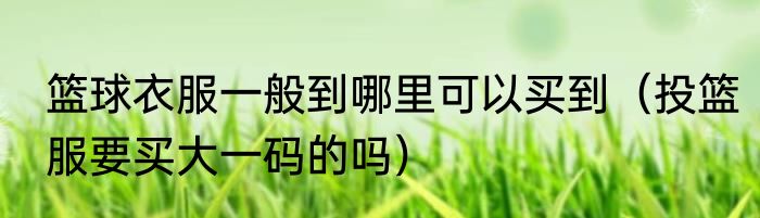 篮球衣服一般到哪里可以买到（投篮服要买大一码的吗）
