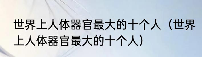 世界上人体器官最大的十个人（世界上人体器官最大的十个人）