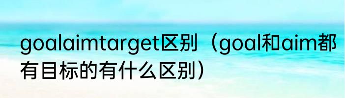 goalaimtarget区别（goal和aim都有目标的有什么区别）