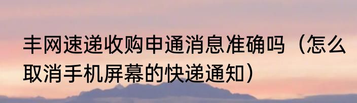 丰网速递收购申通消息准确吗（怎么取消手机屏幕的快递通知）
