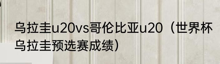 乌拉圭u20vs哥伦比亚u20（世界杯乌拉圭预选赛成绩）