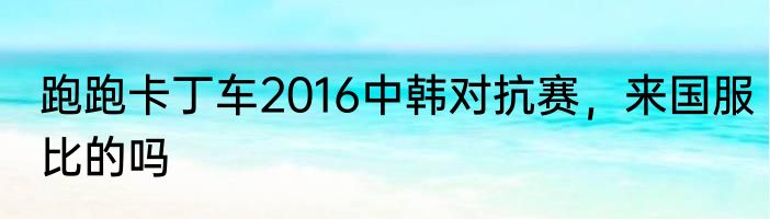 跑跑卡丁车2016中韩对抗赛，来国服比的吗