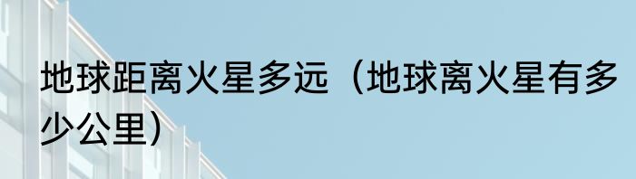 地球距离火星多远（地球离火星有多少公里）