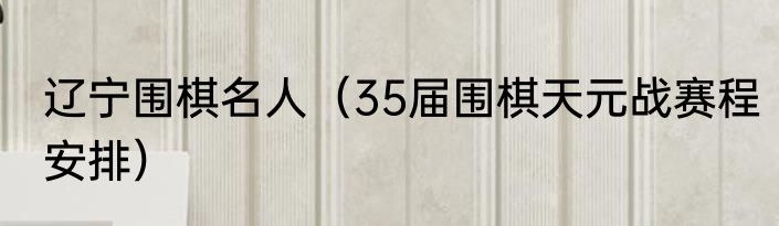 辽宁围棋名人（35届围棋天元战赛程安排）